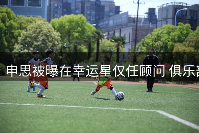 申思被曝在幸运星仅任顾问 俱乐部暂未回应打人事件处理进展